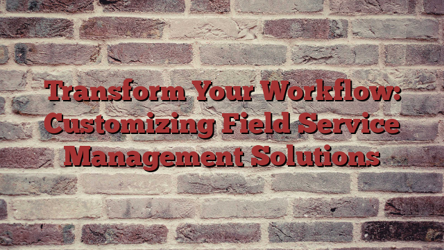 Transform Your Workflow: Customizing Field Service Management Solutions