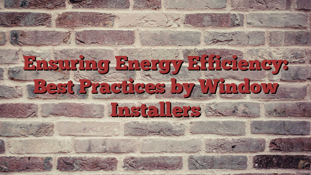 Ensuring Energy Efficiency: Best Practices by Window Installers