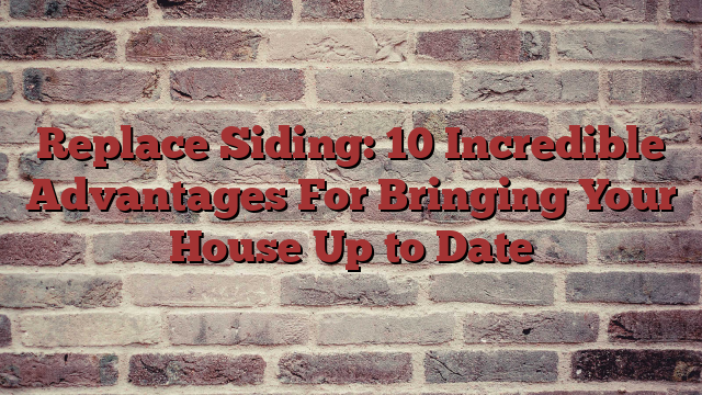 Replace Siding: 10 Incredible Advantages For Bringing Your House Up to Date