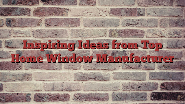 Inspiring Ideas from Top Home Window Manufacturer